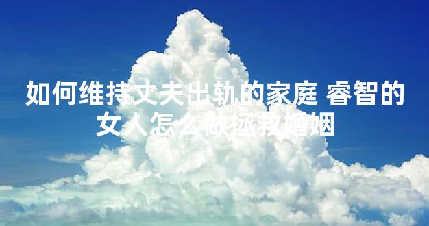 如何维持丈夫出轨的家庭 睿智的女人怎么做拯救婚姻